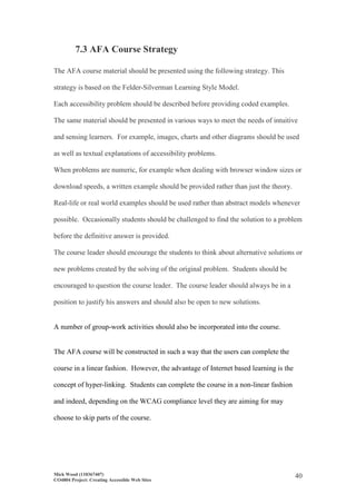 Mick Wood (110367407)
CO4804 Project: Creating Accessible Web Sites
40
7.3 AFA Course Strategy
The AFA course material should be presented using the following strategy. This
strategy is based on the Felder-Silverman Learning Style Model.
Each accessibility problem should be described before providing coded examples.
The same material should be presented in various ways to meet the needs of intuitive
and sensing learners. For example, images, charts and other diagrams should be used
as well as textual explanations of accessibility problems.
When problems are numeric, for example when dealing with browser window sizes or
download speeds, a written example should be provided rather than just the theory.
Real-life or real world examples should be used rather than abstract models whenever
possible. Occasionally students should be challenged to find the solution to a problem
before the definitive answer is provided.
The course leader should encourage the students to think about alternative solutions or
new problems created by the solving of the original problem. Students should be
encouraged to question the course leader. The course leader should always be in a
position to justify his answers and should also be open to new solutions.
A number of group-work activities should also be incorporated into the course.
The AFA course will be constructed in such a way that the users can complete the
course in a linear fashion. However, the advantage of Internet based learning is the
concept of hyper-linking. Students can complete the course in a non-linear fashion
and indeed, depending on the WCAG compliance level they are aiming for may
choose to skip parts of the course.
 