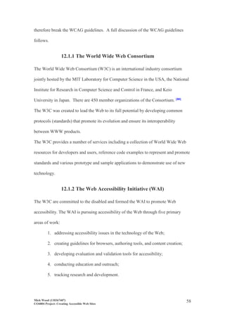 Mick Wood (110367407)
CO4804 Project: Creating Accessible Web Sites
58
therefore break the WCAG guidelines. A full discussion of the WCAG guidelines
follows.
12.1.1 The World Wide Web Consortium
The World Wide Web Consortium (W3C) is an international industry consortium
jointly hosted by the MIT Laboratory for Computer Science in the USA, the National
Institute for Research in Computer Science and Control in France, and Keio
University in Japan. There are 450 member organizations of the Consortium. [80]
The W3C was created to lead the Web to its full potential by developing common
protocols (standards) that promote its evolution and ensure its interoperability
between WWW products.
The W3C provides a number of services including a collection of World Wide Web
resources for developers and users, reference code examples to represent and promote
standards and various prototype and sample applications to demonstrate use of new
technology.
12.1.2 The Web Accessibility Initiative (WAI)
The W3C are committed to the disabled and formed the WAI to promote Web
accessibility. The WAI is pursuing accessibility of the Web through five primary
areas of work:
1. addressing accessibility issues in the technology of the Web;
2. creating guidelines for browsers, authoring tools, and content creation;
3. developing evaluation and validation tools for accessibility;
4. conducting education and outreach;
5. tracking research and development.
 