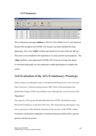 Mick Wood (110367407)
CO4804 Project: Creating Accessible Web Sites
82
13.9 Summary
This evolutionary prototype validates to WCAG AAA, Bobby Level 3, and American
Section 508, but not to strict HTML 4.01 because one minor attribute has been
deprecated. This is the ‘width’ attribute that should not be used within the ‘td’ tag.
This error is not considered to be important as it is only used for layout purposes. The
‘align’ attribute is also deprecated in HTML 4.01 in favour of using style sheets.
A web-based help guide was also produced to enable participants to complete the
course.
14.0 Evaluation of the AFA Evolutionary Prototype
Initial testing was undertaken using 12 inexperienced Dreamweaver users in Fresno
State University, California during January 2002. None of the participants had
detailed knowledge of Web Accessibility issues although they were all aware of the
‘big picture’.
The majority of this group did not understand basic HTML and had been using
Microsoft FrontPage to create their Web sites. This meant that the participants were
not in a position to offer detailed comments on the accuracy of the HTML coding.
Evaluation was therefore undertaken via informal discussion followed by a general
question and answer session.
 