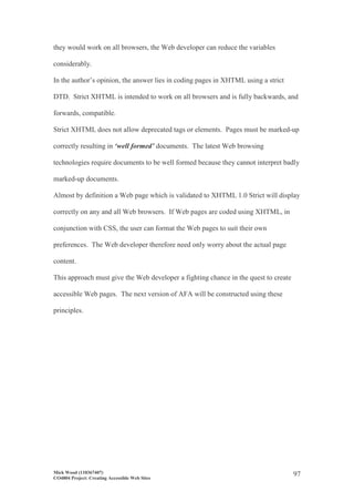 Mick Wood (110367407)
CO4804 Project: Creating Accessible Web Sites
97
they would work on all browsers, the Web developer can reduce the variables
considerably.
In the author’s opinion, the answer lies in coding pages in XHTML using a strict
DTD. Strict XHTML is intended to work on all browsers and is fully backwards, and
forwards, compatible.
Strict XHTML does not allow deprecated tags or elements. Pages must be marked-up
correctly resulting in ‘well formed’ documents. The latest Web browsing
technologies require documents to be well formed because they cannot interpret badly
marked-up documents.
Almost by definition a Web page which is validated to XHTML 1.0 Strict will display
correctly on any and all Web browsers. If Web pages are coded using XHTML, in
conjunction with CSS, the user can format the Web pages to suit their own
preferences. The Web developer therefore need only worry about the actual page
content.
This approach must give the Web developer a fighting chance in the quest to create
accessible Web pages. The next version of AFA will be constructed using these
principles.
 