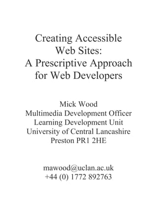 Creating Accessible
Web Sites:
A Prescriptive Approach
for Web Developers
Mick Wood
Multimedia Development Officer
Learning Development Unit
University of Central Lancashire
Preston PR1 2HE
mawood@uclan.ac.uk
+44 (0) 1772 892763
 