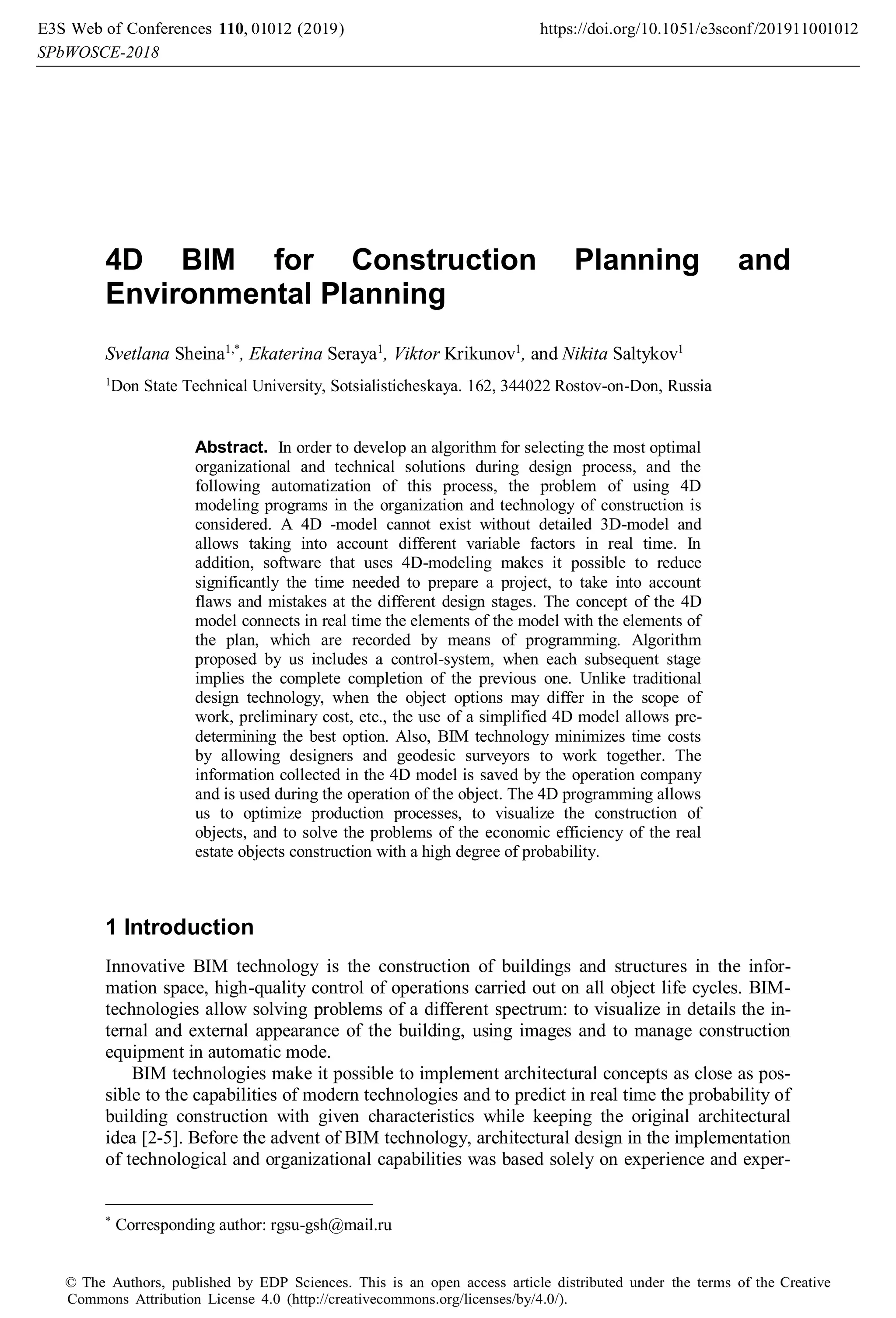 4D BIM for Construction Planning and
Environmental Planning
Svetlana Sheina1,*
, Ekaterina Seraya1
, Viktor Krikunov1
, and Nikita Saltykov1
1
Don State Technical University, Sotsialisticheskaya. 162, 344022 Rostov-on-Don, Russia
Abstract. In order to develop an algorithm for selecting the most optimal
organizational and technical solutions during design process, and the
following automatization of this process, the problem of using 4D
modeling programs in the organization and technology of construction is
considered. A 4D -model cannot exist without detailed 3D-model and
allows taking into account different variable factors in real time. In
addition, software that uses 4D-modeling makes it possible to reduce
significantly the time needed to prepare a project, to take into account
flaws and mistakes at the different design stages. The concept of the 4D
model connects in real time the elements of the model with the elements of
the plan, which are recorded by means of programming. Algorithm
proposed by us includes a control-system, when each subsequent stage
implies the complete completion of the previous one. Unlike traditional
design technology, when the object options may differ in the scope of
work, preliminary cost, etc., the use of a simplified 4D model allows pre-
determining the best option. Also, BIM technology minimizes time costs
by allowing designers and geodesic surveyors to work together. The
information collected in the 4D model is saved by the operation company
and is used during the operation of the object. The 4D programming allows
us to optimize production processes, to visualize the construction of
objects, and to solve the problems of the economic efficiency of the real
estate objects construction with a high degree of probability.
1 Introduction
Innovative BIM technology is the construction of buildings and structures in the infor-
mation space, high-quality control of operations carried out on all object life cycles. BIM-
technologies allow solving problems of a different spectrum: to visualize in details the in-
ternal and external appearance of the building, using images and to manage construction
equipment in automatic mode.
BIM technologies make it possible to implement architectural concepts as close as pos-
sible to the capabilities of modern technologies and to predict in real time the probability of
building construction with given characteristics while keeping the original architectural
idea [2-5]. Before the advent of BIM technology, architectural design in the implementation
of technological and organizational capabilities was based solely on experience and exper-
*
Corresponding author: rgsu-gsh@mail.ru
, 0 2019)
E3S Web of Conferences https://doi.org/10.1051/e3sconf/2019
(
110 1100
-2018
10 10
SPbWOSCE
1 1
2 2
© The Authors, published by EDP Sciences. This is an open access article distributed under the terms of the Creative
Commons Attribution License 4.0 (http://creativecommons.org/licenses/by/4.0/).
 