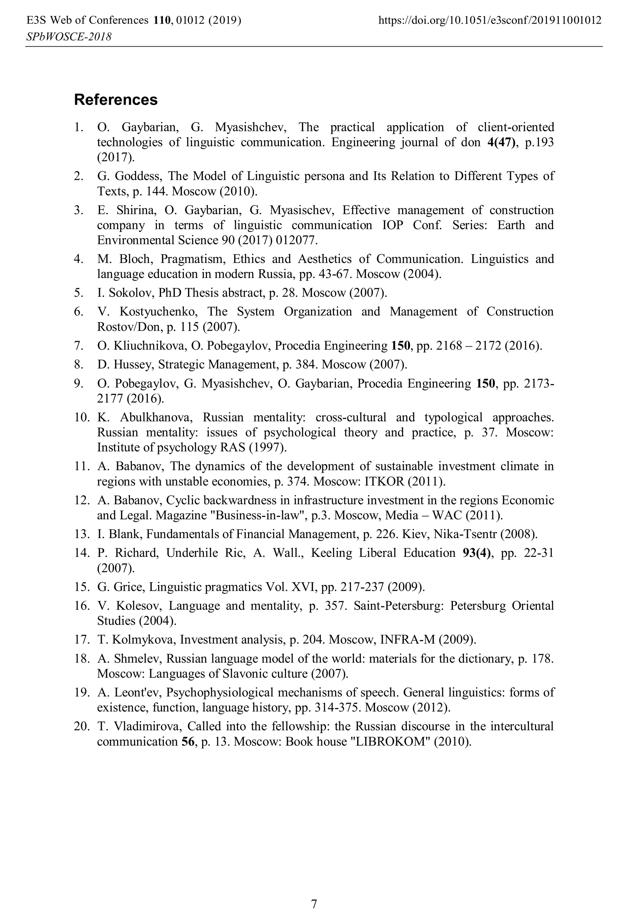 References
1. O. Gaybarian, G. Myasishchev, The practical application of client-oriented
technologies of linguistic communication. Engineering journal of don 4(47), p.193
(2017).
2. G. Goddess, The Model of Linguistic persona and Its Relation to Different Types of
Texts, p. 144. Moscow (2010).
3. E. Shirina, O. Gaybarian, G. Myasischev, Effective management of construction
company in terms of linguistic communication IOP Conf. Series: Earth and
Environmental Science 90 (2017) 012077.
4. M. Bloch, Pragmatism, Ethics and Aesthetics of Communication. Linguistics and
language education in modern Russia, pp. 43-67. Moscow (2004).
5. I. Sokolov, PhD Thesis abstract, p. 28. Moscow (2007).
6. V. Kostyuchenko, The System Organization and Management of Construction
Rostov/Don, p. 115 (2007).
7. O. Kliuchnikova, O. Pobegaylov, Procedia Engineering 150, pp. 2168 – 2172 (2016).
8. D. Hussey, Strategic Management, p. 384. Moscow (2007).
9. O. Pobegaylov, G. Myasishchev, O. Gaybarian, Procedia Engineering 150, pp. 2173-
2177 (2016).
10. K. Abulkhanova, Russian mentality: cross-cultural and typological approaches.
Russian mentality: issues of psychological theory and practice, p. 37. Moscow:
Institute of psychology RAS (1997).
11. A. Babanov, The dynamics of the development of sustainable investment climate in
regions with unstable economies, p. 374. Moscow: ITKOR (2011).
12. A. Babanov, Cyclic backwardness in infrastructure investment in the regions Economic
and Legal. Magazine "Business-in-law", p.3. Moscow, Media – WAC (2011).
13. I. Blank, Fundamentals of Financial Management, p. 226. Kiev, Nika-Tsentr (2008).
14. P. Richard, Underhile Ric, A. Wall., Keeling Liberal Education 93(4), pp. 22-31
(2007).
15. G. Grice, Linguistic pragmatics Vol. XVI, pp. 217-237 (2009).
16. V. Kolesov, Language and mentality, p. 357. Saint-Petersburg: Petersburg Oriental
Studies (2004).
17. T. Kolmykova, Investment analysis, p. 204. Moscow, INFRA-M (2009).
18. A. Shmelev, Russian language model of the world: materials for the dictionary, p. 178.
Moscow: Languages of Slavonic culture (2007).
19. A. Leont'ev, Psychophysiological mechanisms of speech. General linguistics: forms of
existence, function, language history, pp. 314-375. Moscow (2012).
20. T. Vladimirova, Called into the fellowship: the Russian discourse in the intercultural
communication 56, p. 13. Moscow: Book house "LIBROKOM" (2010).
, 0 2019)
E3S Web of Conferences https://doi.org/10.1051/e3sconf/2019
(
110 1100
-2018
10 10
SPbWOSCE
1 1
2 2
7
 