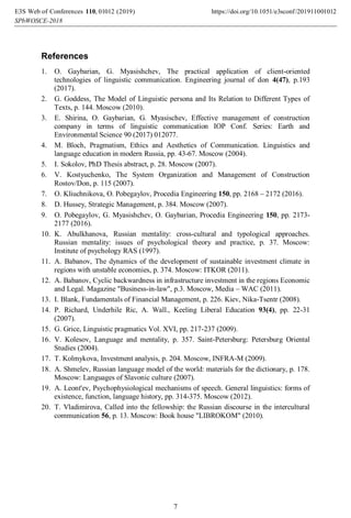 References
1. O. Gaybarian, G. Myasishchev, The practical application of client-oriented
technologies of linguistic communication. Engineering journal of don 4(47), p.193
(2017).
2. G. Goddess, The Model of Linguistic persona and Its Relation to Different Types of
Texts, p. 144. Moscow (2010).
3. E. Shirina, O. Gaybarian, G. Myasischev, Effective management of construction
company in terms of linguistic communication IOP Conf. Series: Earth and
Environmental Science 90 (2017) 012077.
4. M. Bloch, Pragmatism, Ethics and Aesthetics of Communication. Linguistics and
language education in modern Russia, pp. 43-67. Moscow (2004).
5. I. Sokolov, PhD Thesis abstract, p. 28. Moscow (2007).
6. V. Kostyuchenko, The System Organization and Management of Construction
Rostov/Don, p. 115 (2007).
7. O. Kliuchnikova, O. Pobegaylov, Procedia Engineering 150, pp. 2168 – 2172 (2016).
8. D. Hussey, Strategic Management, p. 384. Moscow (2007).
9. O. Pobegaylov, G. Myasishchev, O. Gaybarian, Procedia Engineering 150, pp. 2173-
2177 (2016).
10. K. Abulkhanova, Russian mentality: cross-cultural and typological approaches.
Russian mentality: issues of psychological theory and practice, p. 37. Moscow:
Institute of psychology RAS (1997).
11. A. Babanov, The dynamics of the development of sustainable investment climate in
regions with unstable economies, p. 374. Moscow: ITKOR (2011).
12. A. Babanov, Cyclic backwardness in infrastructure investment in the regions Economic
and Legal. Magazine "Business-in-law", p.3. Moscow, Media – WAC (2011).
13. I. Blank, Fundamentals of Financial Management, p. 226. Kiev, Nika-Tsentr (2008).
14. P. Richard, Underhile Ric, A. Wall., Keeling Liberal Education 93(4), pp. 22-31
(2007).
15. G. Grice, Linguistic pragmatics Vol. XVI, pp. 217-237 (2009).
16. V. Kolesov, Language and mentality, p. 357. Saint-Petersburg: Petersburg Oriental
Studies (2004).
17. T. Kolmykova, Investment analysis, p. 204. Moscow, INFRA-M (2009).
18. A. Shmelev, Russian language model of the world: materials for the dictionary, p. 178.
Moscow: Languages of Slavonic culture (2007).
19. A. Leont'ev, Psychophysiological mechanisms of speech. General linguistics: forms of
existence, function, language history, pp. 314-375. Moscow (2012).
20. T. Vladimirova, Called into the fellowship: the Russian discourse in the intercultural
communication 56, p. 13. Moscow: Book house "LIBROKOM" (2010).
, 0 2019)
E3S Web of Conferences https://doi.org/10.1051/e3sconf/2019
(
110 1100
-2018
10 10
SPbWOSCE
1 1
2 2
7
 