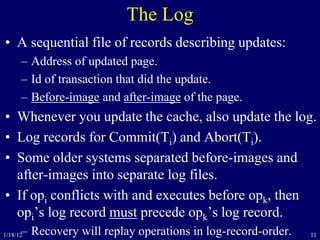 11
The Log
• A sequential file of records describing updates:
– Address of updated page.
– Id of transaction that did the update.
– Before-image and after-image of the page.
• Whenever you update the cache, also update the log.
• Log records for Commit(Ti) and Abort(Ti).
• Some older systems separated before-images and
after-images into separate log files.
• If opi conflicts with and executes before opk, then
opi’s log record must precede opk’s log record.
– Recovery will replay operations in log-record-order.1/18/12
 