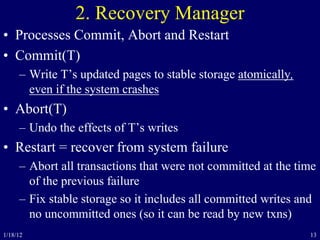 13
2. Recovery Manager
• Processes Commit, Abort and Restart
• Commit(T)
– Write T’s updated pages to stable storage atomically,
even if the system crashes
• Abort(T)
– Undo the effects of T’s writes
• Restart = recover from system failure
– Abort all transactions that were not committed at the time
of the previous failure
– Fix stable storage so it includes all committed writes and
no uncommitted ones (so it can be read by new txns)
1/18/12
 