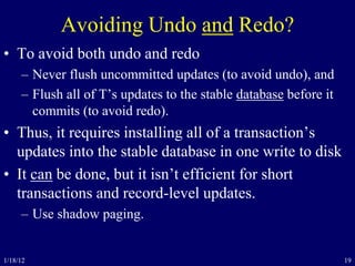 19
Avoiding Undo and Redo?
• To avoid both undo and redo
– Never flush uncommitted updates (to avoid undo), and
– Flush all of T’s updates to the stable database before it
commits (to avoid redo).
• Thus, it requires installing all of a transaction’s
updates into the stable database in one write to disk
• It can be done, but it isn’t efficient for short
transactions and record-level updates.
– Use shadow paging.
1/18/12
 
