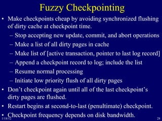 28
Fuzzy Checkpointing
• Make checkpoints cheap by avoiding synchronized flushing
of dirty cache at checkpoint time.
– Stop accepting new update, commit, and abort operations
– Make a list of all dirty pages in cache
– Make list of [active transaction, pointer to last log record]
– Append a checkpoint record to log; include the list
– Resume normal processing
– Initiate low priority flush of all dirty pages
• Don’t checkpoint again until all of the last checkpoint’s
dirty pages are flushed.
• Restart begins at second-to-last (penultimate) checkpoint.
• Checkpoint frequency depends on disk bandwidth.1/18/12
 