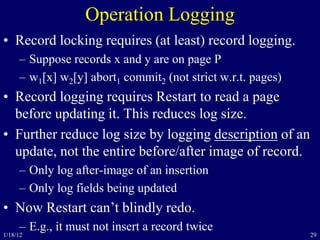 29
Operation Logging
• Record locking requires (at least) record logging.
– Suppose records x and y are on page P
– w1[x] w2[y] abort1 commit2 (not strict w.r.t. pages)
• Record logging requires Restart to read a page
before updating it. This reduces log size.
• Further reduce log size by logging description of an
update, not the entire before/after image of record.
– Only log after-image of an insertion
– Only log fields being updated
• Now Restart can’t blindly redo.
– E.g., it must not insert a record twice
1/18/12
 