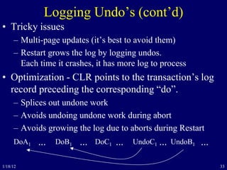 33
Logging Undo’s (cont’d)
• Tricky issues
– Multi-page updates (it’s best to avoid them)
– Restart grows the log by logging undos.
Each time it crashes, it has more log to process
• Optimization - CLR points to the transaction’s log
record preceding the corresponding “do”.
– Splices out undone work
– Avoids undoing undone work during abort
– Avoids growing the log due to aborts during Restart
DoA1 DoB1 DoC1 UndoC1 UndoB1... ... ... ... ...
1/18/12
 