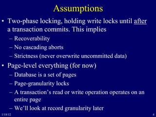 4
Assumptions
• Two-phase locking, holding write locks until after
a transaction commits. This implies
– Recoverability
– No cascading aborts
– Strictness (never overwrite uncommitted data)
• Page-level everything (for now)
– Database is a set of pages
– Page-granularity locks
– A transaction’s read or write operation operates on an
entire page
– We’ll look at record granularity later
1/18/12
 
