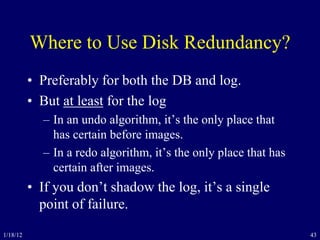 43
Where to Use Disk Redundancy?
• Preferably for both the DB and log.
• But at least for the log
– In an undo algorithm, it’s the only place that
has certain before images.
– In a redo algorithm, it’s the only place that has
certain after images.
• If you don’t shadow the log, it’s a single
point of failure.
1/18/12
 