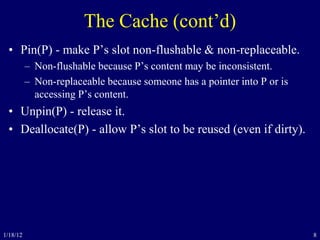 8
The Cache (cont’d)
• Pin(P) - make P’s slot non-flushable & non-replaceable.
– Non-flushable because P’s content may be inconsistent.
– Non-replaceable because someone has a pointer into P or is
accessing P’s content.
• Unpin(P) - release it.
• Deallocate(P) - allow P’s slot to be reused (even if dirty).
1/18/12
 