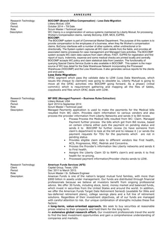 A N N E X U R E
Research Technology: BOCOMP (Branch Office Compensation) - Loss Data Migration
Client: Libtery Mutual, USA
Period: October 2014 – Till Date
Role: Scrum Master / Technical Lead
Description: WC Claims is a conglomeration of various systems maintained by Liberty Mutual, for processing
Worker’s Compensation claims, namely BoComp, ESR, MCS, ExPRS.
BOCOMP:
The BOCOMP system is part of Commercial Market Department. The purpose of this system is to
provide compensation to the employees of a business, when they file Worker’s compensation
claims. BoComp interfaces with a number of other systems, either unidirectional or bi-
directionally. The System system captures all WC claim details from the fields, and provides all
associated claims processes for case management and Managed Care activities. The BOCOMP
system accepts WC claim data capture from claim offices, FAST, ExPRS for registration and first
report of injury. Indemnity, expense and some medical checks are printed locally and centrally.
BOCOMP accepts WC policy and claim statistical data from Lewiston. The functionality of
querying Special Claims Service Guide is also available in BOCOMP. This system is the major
source of WC loss detail for the Data Warehouse Network incorporating the Processed
Warehouse (HOCOMP) and the Loss Warehouse. It also generates various reports for the clients
and end-users.
Loss Data Migration:
OFAC segment which pass the validate data to LDW (Loss Data Warehouse, which
issues the cheque to claimant) was going to obsolete so, Liberty Mutual is going to
move all the OFAC activities into BOCOMP going forward. As a phase1 (initial
commit1) which is requirement gathering and mapping all the files of tables,
copybooks and files which OFAC deals with LDW.
Research Technology: MP BRE (Managed Payment – Business Rules Extraction)
Client: Libtery Mutual, USA
Period: April ‘2014 to September 2014
Role: Scrum Master / Technical Lead
Description: Managed Payments application is used to make the payments for the Medical bills
resulted from WC claim. Provides claim information to various vendors and also
process the provider information from Liberty Networks and sends it to Bill review.
• Process Process the Medical bills resulted from WC- Claim. Managed
Payment further process the bills which got from Bill review, based
on certain criteria either puts the payment on pending status and
sends it to BOCOMP for further review (to have someone from
claim’s department to look at the bill and to release it ) or sends the
payment requests for TDU for the payments which are not in
pending status
• Provides eligible claim data to different vendors like First health,
ACS, Progressive, MSC, Medrisk and Concentra.
• Process the Provider’s information like Liberty networks and sends it
to First health.
• Assigns the Liberty Claim ID to RAM’s claim’s and sends it to first
health for re-pricing.
• Processed payment information/Provider checks sends to LDW.
Research Technology: American Funds Services (AFS)
Client: Capital Group, Texas, USA
Period: Dec ‘2011 to March '2013.
Role: Scrum Master / Sr. Software Engineer
Description: American Funds is one of the nation’s largest mutual fund families, with more than
$900 billion in assets under management. Our funds are distributed through financial
professionals because we believe all investors benefit from ongoing professional
advice. We offer 30 funds, including stock, bond, money market and balanced funds,
which invest in securities from the United States and around the world. In addition,
we offer the American Funds Target Date Retirement Series® (available for IRAs and
tax-deferred retirement plans), college savings plans and a full line of retirement
solutions. Regardless of their investment objectives, all of our funds are managed
with careful attention to risk. Our unique combination of strengths includes these five
factors:
A long-term, value-oriented approach. We seek to buy securities at reasonable
prices relative to their prospects and hold them for the long term.
An extensive global research effort. Our investment professionals travel the world
to find the best investment opportunities and gain a comprehensive understanding of
companies and markets.
 