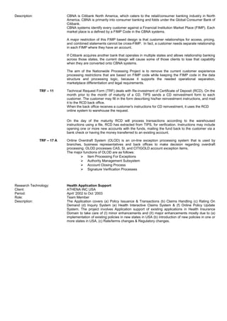 Description: CBNA is Citibank North America, which caters to the retail/consumer banking industry in North
America. CBNA is primarily into consumer banking and folds under the Global Consumer Bank of
Citibank.
CBNA systems identify every customer against a Financial Institution Market Place (FIMP). Each
market place is a defined by a FIMP Code in the CBNA systems.
A major restriction of this FIMP based design is that customer relationships for access, pricing,
and combined statements cannot be cross-FIMP. In fact, a customer needs separate relationship
in each FIMP where they have an account.
If Citibank acquires another bank that operates in multiple states and allows relationship banking
across those states, the current design will cause some of those clients to lose that capability
when they are converted onto CBNA systems.
The aim of the Nationwide Processing Project is to remove the current customer experience
processing restrictions that are based on FIMP code while keeping the FIMP code in the data
structure and processing logic, because it supports the needed operational separation,
marketplace differentiation and legal requirements.
TRF – 11 Technical Request Form (TRF) deals with Re-investment of Certificate of Deposit (RCD). On the
month prior to the month of maturity of a CD, TIPS sends a CD reinvestment form to each
customer. The customer may fill in the form describing his/her reinvestment instructions, and mail
it to the RCD back office.
When the back office receives a customer's instructions for CD reinvestment, it uses the RCD
online system to warehouse the request.
On the day of the maturity RCD will process transactions according to the warehoused
instructions using a file, RCD has extracted from TIPS, for verification. Instructions may include
opening one or more new accounts with the funds, mailing the fund back to the customer via a
bank check or having the money transferred to an existing account.
TRF – 17 A Online Overdraft System (OLOD) is an on-line exception processing system that is used by
branches, business representatives and back offices to make decision regarding overdraft
processing. OLOD processes CAS, SI, and CITIGOLD account exception items.
The major functions of OLOD are as follows:
 Item Processing For Exceptions
 Authority Management Subsystem
 Account Closing Process
 Signature Verification Processes
Research Technology: Health Application Support
Client: ATHENA INC USA
Period: April ‘2002 to Oct ‘2003
Role: Team Member
Description: The Application covers (a) Policy Issuance & Transactions (b) Claims Handling (c) Rating On
Demand (d) Inquiry System (e) Health Interactive Claims System & (f) Online Policy Update
System. The project involves Application support of existing applications in Health Insurance
Domain to take care of (I) minor enhancements and (II) major enhancements mostly due to (a)
implementation of existing policies in new states in USA (b) introduction of new policies in one or
more states in USA, (c) Rate/terms changes & Regulatory changes.
 