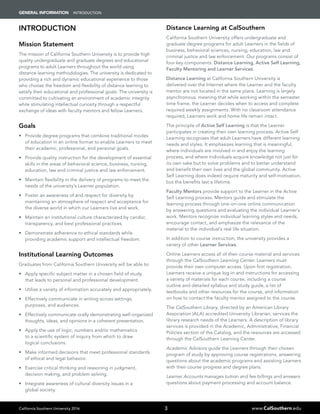 California Southern University 2016 www.CalSouthern.edu
GENERAL INFORMATION INTRODUCTION
3
INTRODUCTION
Mission Statement
The mission of California Southern University is to provide high
quality undergraduate and graduate degrees and educational
programs to adult Learners throughout the world using
distance learning methodologies. The university is dedicated to
providing a rich and dynamic educational experience to those
who choose the freedom and flexibility of distance learning to
satisfy their educational and professional goals. The university is
committed to cultivating an environment of academic integrity
while stimulating intellectual curiosity through a respectful
exchange of ideas with faculty mentors and fellow Learners.
Goals
•	 Provide degree programs that combine traditional modes
of education in an online format to enable Learners to meet
their academic, professional, and personal goals.
•	 Provide quality instruction for the development of essential
skills in the areas of behavioral science, business, nursing,
education, law and criminal justice and law enforcement.
•	 Maintain flexibility in the delivery of programs to meet the
needs of the university’s Learner population.
•	 Foster an awareness of and respect for diversity by
maintaining an atmosphere of respect and acceptance for
the diverse world in which our Learners live and work.
•	 Maintain an institutional culture characterized by candor,
transparency, and best professional practices.
•	 Demonstrate adherence to ethical standards while
providing academic support and intellectual freedom.
Institutional Learning Outcomes
Graduates from California Southern University will be able to:
•	 Apply specific subject matter in a chosen field of study
that leads to personal and professional development.
•	 Utilize a variety of information accurately and appropriately.
•	 Effectively communicate in writing across settings,
purposes, and audiences.
•	 Effectively communicate orally demonstrating well-organized
thoughts, ideas, and opinions in a coherent presentation.
•	 Apply the use of logic, numbers and/or mathematics
to a scientific system of inquiry from which to draw
logical conclusions.
•	 Make informed decisions that meet professional standards
of ethical and legal behavior.
•	 Exercise critical thinking and reasoning in judgment,
decision making, and problem solving.
•	 Integrate awareness of cultural diversity issues in a
global society.
Distance Learning at CalSouthern
California Southern University offers undergraduate and
graduate degree programs for adult Learners in the fields of
business, behavioral sciences, nursing, education, law and
criminal justice and law enforcement. Our programs consist of
four key components: Distance Learning, Active Self Learning,
Faculty Mentoring and Learner Services.
Distance Learning at California Southern University is
delivered over the Internet where the Learner and the faculty
mentor are not located in the same place. Learning is largely
asynchronous, meaning that while working within the semester
time frame, the Learner decides when to access and complete
required weekly assignments. With no classroom attendance
required, Learners work and home life remain intact.
The principle of Active Self Learning is that the Learner
participates in creating their own learning process. Active Self
Learning recognizes that adult Learners have different learning
needs and styles. It emphasizes learning that is meaningful,
where individuals are involved in and enjoy the learning
process, and where individuals acquire knowledge not just for
its own sake but to solve problems and to better understand
and benefit their own lives and the global community. Active
Self Learning does indeed require maturity and self-motivation,
but the benefits last a lifetime.
Faculty Mentors provide support to the Learner in the Active
Self Learning process. Mentors guide and stimulate the
learning process through one-on-one online communication
by answering questions and evaluating the individual Learner’s
work. Mentors recognize individual learning styles and needs,
encourage contact, and emphasize the relevance of the
material to the individual’s real life situation.
In addition to course instruction, the university provides a
variety of other Learner Services.
Online Learners access all of their course material and services
through the CalSouthern Learning Center. Learners must
provide their own computer access. Upon first registration,
Learners receive a unique log-in and instructions for accessing
a variety of materials for each course, including a course
outline and detailed syllabus and study guide, a list of
textbooks and other resources for the course, and information
on how to contact the faculty mentor assigned to the course.
The CalSouthern Library, directed by an American Library
Association (ALA) accredited University Librarian, services the
library research needs of the Learners. A description of library
services is provided in the Academic, Administrative, Financial
Policies section of the Catalog, and the resources are accessed
through the CalSouthern Learning Center.
Academic Advisors guide the Learners through their chosen
program of study by approving course registrations, answering
questions about the academic programs and assisting Learners
with their course progress and degree plans.
Learner Accounts manages tuition and fee billings and answers
questions about payment processing and account balance.
 