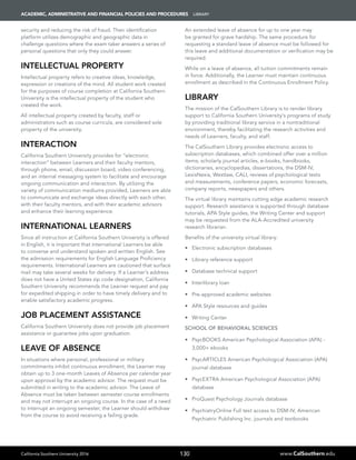 California Southern University 2016 www.CalSouthern.edu
ACADEMIC, ADMINISTRATIVE AND FINANCIAL POLICIES AND PROCEDURES Library
130
security and reducing the risk of fraud. Their identification
platform utilizes demographic and geographic data in
challenge questions where the exam taker answers a series of
personal questions that only they could answer.
Intellectual Property
Intellectual property refers to creative ideas, knowledge,
expression or creations of the mind. All student work created
for the purposes of course completion at California Southern
University is the intellectual property of the student who
created the work.
All intellectual property created by faculty, staff or
administrators such as course curricula, are considered sole
property of the university.
Interaction
California Southern University provides for “electronic
interaction” between Learners and their faculty mentors,
through phone, email, discussion board, video conferencing,
and an internal messaging system to facilitate and encourage
ongoing communication and interaction. By utilizing the
variety of communication mediums provided, Learners are able
to communicate and exchange ideas directly with each other,
with their faculty mentors, and with their academic advisors
and enhance their learning experience.
International Learners
Since all instruction at California Southern University is offered
in English, it is important that international Learners be able
to converse and understand spoken and written English. See
the admission requirements for English Language Proficiency
requirements. International Learners are cautioned that surface
mail may take several weeks for delivery. If a Learner’s address
does not have a United States zip code designation, California
Southern University recommends the Learner request and pay
for expedited shipping in order to have timely delivery and to
enable satisfactory academic progress.
Job Placement Assistance
California Southern University does not provide job placement
assistance or guarantee jobs upon graduation.
Leave of Absence
In situations where personal, professional or military
commitments inhibit continuous enrollment, the Learner may
obtain up to 3 one-month Leaves of Absence per calendar year
upon approval by the academic advisor. The request must be
submitted in writing to the academic advisor. The Leave of
Absence must be taken between semester course enrollments
and may not interrupt an ongoing course. In the case of a need
to interrupt an ongoing semester, the Learner should withdraw
from the course to avoid receiving a failing grade.
An extended leave of absence for up to one year may
be granted for grave hardship. The same procedure for
requesting a standard leave of absence must be followed for
this leave and additional documentation or verification may be
required.
While on a leave of absence, all tuition commitments remain
in force. Additionally, the Learner must maintain continuous
enrollment as described in the Continuous Enrollment Policy.
Library
The mission of the CalSouthern Library is to render library
support to California Southern University’s programs of study
by providing traditional library service in a nontraditional
environment, thereby facilitating the research activities and
needs of Learners, faculty, and staff.
The CalSouthern Library provides electronic access to
subscription databases, which combined offer over a million
items; scholarly journal articles, e-books, handbooks,
dictionaries, encyclopedias, dissertations, the DSM-IV,
LexisNexis, Westlaw, CALI, reviews of psychological tests
and measurements, conference papers, economic forecasts,
company reports, newspapers and others.
The virtual library maintains cutting edge academic research
support. Research assistance is supported through database
tutorials, APA Style guides, the Writing Center and support
may be requested from the ALA-Accredited university
research librarian.
Benefits of the university virtual library:
•	 Electronic subscription databases
•	 Library reference support
•	 Database technical support
•	 Interlibrary loan
•	 Pre-approved academic websites
•	 APA Style resources and guides
•	 Writing Center
SCHOOL OF BEHAVIORAL SCIENCES
•	 PsycBOOKS American Psychological Association (APA) -
3,000+ ebooks
•	 PsycARTICLES American Psychological Association (APA)
journal database
•	 PsycEXTRA American Psychological Association (APA)
database
•	 ProQuest Psychology Journals database
•	 PsychiatryOnline Full text access to DSM-IV, American
Psychiatric Publishing Inc. journals and textbooks
 