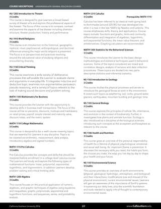 California Southern University 2016 www.CalSouthern.edu
COURSE DESCRIPTIONS UNDERGRADUATE GENERAL EDUCATION COURSES
69
HU 1205 Introduction to Theater
3 Credits
This course is designed to give Learners a broad based
survey of theater arts and explore the professional aspects of
the theater. The focus of this course is to compare, contrast
and examine the aspects of live theater including dramatic
structure, theater production, history and performance.
HU 1410 World Religions
3 Credits
This course is an introduction to the historical, geographic,
mythical, ritual, psychosocial, anthropological, and doctrinal
differences among the major world religions is presented.
The focus is on perspectives and practices revolving
around the educational value of studying religions and
encountering diversity.
HU 1130 Critical Thinking
3 Credits
This course examines a wide variety of deliberative
processes that will enable the Learner to evaluate claims
and arguments in everyday life. It integrates inductive and
deductive logic; examines non-argumentative persuasion,
pseudo-reasoning, and a variety of topics relevant to the
task of making sound decisions and problem solving.
MATH 1105 Mathematics for Business
3 Credits
This course provides the Learner with the opportunity to
develop skills in business math transactions. The focus of this
course will be on percents, discounts, markups and markdowns
on retail prices, payroll, simple interest and maturity value,
discount notes, and the metric system.
MATH 1110 College Mathematics
3 Credits
This course is designed to be a math course covering topics
that are essential for Learners in any discipline. Topics to
be covered are arithmetic, measurement, data analysis,
introductory algebra and signed numbers.
MATH 1115 Pre-Calculus
3 Credits
Pre-Calculus provides the concepts and skills that should be
mastered before enrollment in a college-level calculus course.
The Learners will study and explore the following types of
mathematical functions: linear; polynomial, exponential,
logarithmic, and trigonometric. In addition Learners develop
problem solving and critical thinking skills.
MATH 1200 Algebra
3 Credits
This course focuses on the practical application of numeric,
algebraic, and graphic techniques of algebra using equations
and inequalities, graphs, polynomials, exponential and
logarithmic functions, and sequences, series, and probability
analysis.
MATH 1215 Calculus
3 Credits Prerequisite: MATH 1115
Calculus has been referred to as classical math going back
to Archimedes (around 225 BC) but was developed into
what it is now in the late 1600’s by Newton and Leibnitz. This
course emphasizes skills, theory, and applications. Course
topics include: functions and graphs, limits and continuity,
differentiation and integration of algebraic, logarithmic,
and exponential functions; the mean value theorem; and
antiderivatives. Graphing calculators are recommended.
MATH 1305 Statistics for the Behavioral Sciences
3 Credits
This course introduces the Learner to the basic design
methodologies and statistical techniques used in behavioral
sciences. Some of the topics considered are mixed and
correlation designs, analysis of variance and data collection
procedures. These topics are divided into two parts:
descriptive statistics and inferential statistics.
NS 1103 Introduction to Geology
3 Credits
This course studies the physical processes and serves to
introduce the geological forces at work in the environment.
It covers such topics as weathering, soil, rocks, ground water,
glaciers, earthquakes, mountain building and geologic time.
NS 1105 General Biology
3 Credits
This course explores the principles of cellular life, inheritance,
and evolution in the context of biodiversity. Further, it
investigates how plants and animals function. Ecology is
also introduced as a discipline of the biological sciences,
introducing such concepts as the ecosystem and biosphere as
relevant to the course.
NS 1106 Health and Nutrition
3 Credits
This course gives an overview of the personal responsibility
of health for a lifetime of physical, psychological, emotional
and social well being. An important theme is prevention. It
discusses the necessary skills you need, the habits you form,
the choices you make, the ways you live day by day to shape
your health and your future.
NS 1107 Environmental Science
3 Credits
This course provides an overview of earth environments
(physical, geological, hydrologic, atmospheric, and biological)
and their interactions; modifications (use and misuse) of the
physical environment; current environmental issues. Learners
will gain an awareness of the importance of Earth’s systems
in sustaining our daily lives, plus the scientific foundation
and tools needed to apply critical thought to contemporary
environmental issues.
 