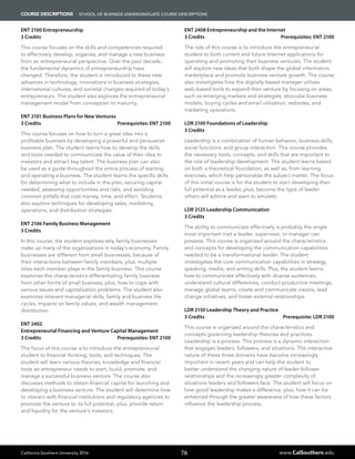 California Southern University 2016 www.CalSouthern.edu76
COURSE DESCRIPTIONS School of Business UNDERGRADUATE COURSE DESCRIPTIONS
ENT 2100 Entrepreneurship
3 Credits
This course focuses on the skills and competencies required
to effectively develop, organize, and manage a new business
from an entrepreneurial perspective. Over the past decade,
the fundamental dynamics of entrepreneurship have
changed. Therefore, the student is introduced to these new
advances in technology, innovations in business strategies,
international cultures, and societal changes required of today’s
entrepreneurs. The student also explores the entrepreneurial
management model from conception to maturity.
ENT 2101 Business Plans for New Ventures
3 Credits Prerequisites: ENT 2100
This course focuses on how to turn a great idea into a
profitable business by developing a powerful and persuasive
business plan. The student learns how to develop the skills
and tools needed to communicate the value of their idea to
investors and attract key talent. The business plan can also
be used as a guide throughout the entire process of starting
and operating a business. The student learns the specific skills
for determining what to include in the plan, securing capital
needed, assessing opportunities and risks, and avoiding
common pitfalls that cost money, time, and effort. Students
also explore techniques for developing sales, marketing,
operations, and distribution strategies.
ENT 2106 Family Business Management
3 Credits
In this course, the student explores why family businesses
make up many of the organizations in today’s economy. Family
businesses are different from small businesses, because of
their interactions between family members, plus, multiple
roles each member plays in the family business. This course
examines the characteristics differentiating family business
from other forms of small business, plus, how to cope with
various issues and capitalization problems. The student also
examines relevant managerial skills, family and business life
cycles, impacts on family values, and wealth management
distribution.
ENT 2402
Entrepreneurial Financing and Venture Capital Management
3 Credits Prerequisites: ENT 2100
The focus of this course is to introduce the entrepreneurial
student to financial thinking, tools, and techniques. The
student will learn various theories, knowledge and financial
tools an entrepreneur needs to start, build, promote, and
manage a successful business venture. The course also
discusses methods to obtain financial capital for launching and
developing a business venture. The student will determine how
to interact with financial institutions and regulatory agencies to
promote the venture to its full potential, plus, provide return
and liquidity for the venture’s investors.
ENT 2408 Entrepreneurship and the Internet
3 Credits Prerequisites: ENT 2100
The role of this course is to introduce the entrepreneurial
student to both current and future Internet applications for
operating and promoting their business ventures. The student
will explore new ideas that both shape the global information
marketplace and promote business venture growth. The course
also investigates how the digitally based manager utilizes
web-based tools to expand their venture by focusing on areas,
such as emerging markets and strategies, ebocube business
models, buying cycles and email utilization, websites, and
marketing operations.
LDR 2100 Foundations of Leadership
3 Credits
Leadership is a combination of human behavior, business skills,
social functions, and group interaction. This course provides
the necessary tools, concepts, and skills that are important to
the role of leadership development. The student learns based
on both a theoretical foundation, as well as, from learning
exercises, which help personalize the subject matter. The focus
of this initial course is for the student to start developing their
full potential as a leader, plus, become the type of leader
others will admire and want to emulate.
LDR 2125 Leadership Communication
3 Credits
The ability to communicate effectively is probably the single
most important trait a leader, supervisor, or manager can
possess. This course is organized around the characteristics
and concepts for developing the communication capabilities
needed to be a transformational leader. The student
investigates the core communication capabilities in strategy,
speaking, media, and writing skills. Plus, the student learns
how to communicate effectively with diverse audiences,
understand cultural differences, conduct productive meetings,
manage global teams, create and communicate visions, lead
change initiatives, and foster external relationships.
LDR 2150 Leadership Theory and Practice
3 Credits Prerequisite: LDR 2100
This course is organized around the characteristics and
concepts governing leadership theories and practices.
Leadership is a process. This process is a dynamic interaction
that engages leaders, followers, and situations. The interactive
nature of these three domains have become increasingly
important in recent years and can help the student to
better understand the changing nature of leader-follower
relationships and the increasingly greater complexity of
situations leaders and followers face. The student will focus on
how good leadership makes a difference, plus, how it can be
enhanced through the greater awareness of how these factors
influence the leadership process.
 