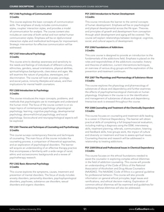 California Southern University 2016 www.CalSouthern.edu91
COURSE DESCRIPTIONS School of BEHAVIORAL SCIENCES UNDERGRADUATE COURSE DESCRIPTIONS
PSY 2106 Psychology of Communication
3 Credits
This course explores the basic concepts of communication
skills. The emphasis of study includes communication
styles, couples’ interaction styles, and provides a model
of communication for analysis. The course content also
includes an overview of both verbal and non-verbal human
communication styles. Emphasis will be on dysfunctional
interaction styles and methodical techniques for improvement.
Strategic intervention for effective communication will be
addressed.
PSY 2107 Intercultural Psychology
3 Credits
This course aims to develop awareness and sensitivity to
the needs and feelings of individuals of different cultures,
ethnicities, genders, sexual orientations, physical abilities,
spiritual/religious backgrounds, class status and ages. We
will examine the nature of prejudice, stereotypes, and
discrimination. The course will look at power, privilege,
and social justice, minority lifestyles and values, and their
implications for mental health counselors.
PSY 2300 Introduction to Psychology
3 Credits
This course introduces the major concepts, problems, and
methods that psychologists use to investigate and understand
the human mind. The focus of the course content is on six
major topics of contemporary psychology: physiological
psychology, learning, cognitive psychology, developmental
psychology, abnormal/clinical psychology, and social
psychology. Sociocultural and neuropsychological aspects will
be explored
PSY 2301 Theories and Techniques of Counseling and Psychotherapy
3 Credits
This course surveys contemporary theories and techniques
of counseling. The main focus of the course includes the
counseling process, a comparison of theoretical approaches,
and an exploration of psychological disorders. The learner
will acquire an understanding of an effective therapy practice
that encompasses a familiarity with a wide-range of racial,
ethnic and socioeconomic backgrounds and a review of
psychotherapy research.
PSY 2302 Basic Abnormal Psychology
3 Credits
This course explores the symptoms, causes, treatment and
prevention of mental disorders. The focus of study includes
anxiety disorders, personality disorders, psychophysiological
disorders, psychoses, substance use disorders, sexual
disorders and organic disorders.
PSY 2303 Introduction to Human Development
3 Credits
This course introduces the learner to the central concepts
of human development. Emphasis will be on psychological
and physical developmental across the life span. Theories
and principles of growth and development from conception
through adult development and aging will be covered. The
course will explain relationships between biological, cognitive,
social, and cultural aspects of development.
PSY 2306 Foundations of Addictions
3 Credits
This core course is designed to provide an introduction to the
fundamentals of the addictions field. Emphasis is placed on the
roles and responsibilities of the addictions counselor, history
and theories of addiction, current interventions techniques,
an overview of various drug groups and the exploration of the
prevention and treatment continuum.
PSY 2307 The Physiology and Pharmacology of Substance Abuse
3 Credits
This course explores the physiology and pharmacology of
substances of abuse and dependency and further examines
the effects of psychopharmacological chemicals on human
physiology. Emphasis in the course is on the identification
and management of substances of abuse and dependency.
Interactive work is stressed throughout the course.
PSY 2308 Counseling and Treatment of the Chemically Dependent
3 Credits
This course focuses on counseling and treatment skills leading
to a career in Chemical Dependency. The learner will obtain
practical skills of completing a full biopsychosocial evaluation,
including making a diagnosis using the DSM, interviewing
skills, treatment planning, referrals, communication, listening
and feedback skills, how groups work, the impact of culture
and diversity on treatment and how to assess spiritual issues.
Counseling theories and research will be addressed in
relationship to treating addictions.
PSY 2309 Ethical and Professional Issues in Chemical Dependency
3 Credits
This course focuses on the ethical foundations needed to
assist the counselor in exploring complex ethical dilemmas
in the field of addiction counseling. This course will provide
an understanding of the Code of Ethics of the National
Association of Alcoholism and Drug Abuse Counselors
(NAADAC). The NAADAC Code of Ethics is a general guideline
for professional behavior. This course will also provide
information on general ethical principles, legal issues and
ramifications, and ethical decision-making. Exploration of
common ethical dilemmas will be examined and guidelines for
addressing these dilemmas will also be addressed.
 