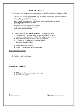 WORK EXPERIENCE
 6 months work experience as Account executive at ANEEL LASOD AND ASSOCIATES
 The main focus of these roles will be to work on reporting, reconciliation, account maintenance &
accounting on a day to day basis.
 Understand the Businesses & the products.
Daily analysis, reconciliation and substantiation of financial activities to be reported
Maintenance of accounts within the system
Financial Reporting
 Reporting & resolution ofadjustments and breaks.
Month end reconciliation ofbooks to reported.
Other related tasks and requests.
 Currently working with HDFC Securities Ltd as a Equity dealer.
 On-line dealing - Buying & selling of shares on behalf of the clients
 Execution and confirmation of trades - Promoting financial products
 Customer on boarding and product knowledge imparting.
 Providing the client with exact and proper solution.
 Promoting financial products.
 NISM Mutual fund certified
 NISM VIII series equity derivatives certified
LANGUAGES KNOWN
 English, Hindi, & Marathi,
HOBBIES&INTERESTS
 Making friends and interacting with people
 Working out in gym
Date: _________ Signature:_____________
 