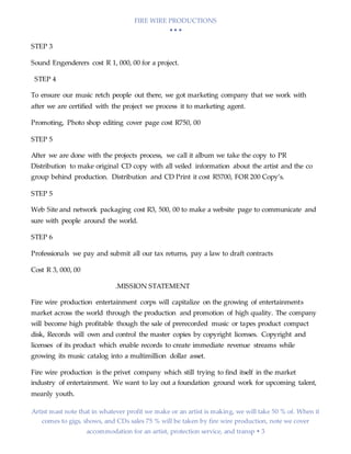 FIRE WIRE PRODUCTIONS
  
Artist mast note that in whatever profit we make or an artist is making, we will take 50 % of. When it
comes to gigs, shows, and CDs sales 75 % will be taken by fire wire production, note we cover
accommodation for an artist, protection service, and transp  3
STEP 3
Sound Engenderers cost R 1, 000, 00 for a project.
STEP 4
To ensure our music retch people out there, we got marketing company that we work with
after we are certified with the project we process it to marketing agent.
Promoting, Photo shop editing cover page cost R750, 00
STEP 5
After we are done with the projects process, we call it album we take the copy to PR
Distribution to make original CD copy with all veiled information about the artist and the co
group behind production. Distribution and CD Print it cost R5700, FOR 200 Copy’s.
STEP 5
Web Site and network packaging cost R3, 500, 00 to make a website page to communicate and
sure with people around the world.
STEP 6
Professionals we pay and submit all our tax returns, pay a law to draft contracts
Cost R 3, 000, 00
.MISSION STATEMENT
Fire wire production entertainment corps will capitalize on the growing of entertainments
market across the world through the production and promotion of high quality. The company
will become high profitable though the sale of prerecorded music or tapes product compact
disk, Records will own and control the master copies by copyright licenses. Copyright and
licenses of its product which enable records to create immediate revenue streams while
growing its music catalog into a multimillion dollar asset.
Fire wire production is the privet company which still trying to find itself in the market
industry of entertainment. We want to lay out a foundation ground work for upcoming talent,
meanly youth.
 