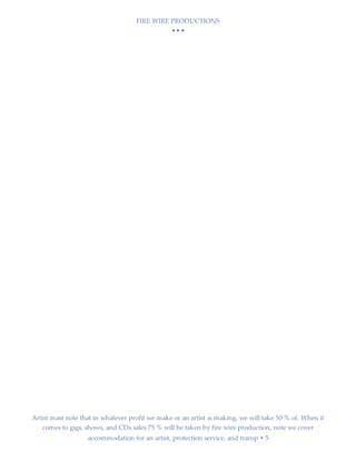 FIRE WIRE PRODUCTIONS
  
Artist mast note that in whatever profit we make or an artist is making, we will take 50 % of. When it
comes to gigs, shows, and CDs sales 75 % will be taken by fire wire production, note we cover
accommodation for an artist, protection service, and transp  5
 