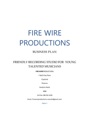 FIRE WIRE
PRODUCTIONS
BUSINESS PLAN
FRIENDLY RECORDING STUDIO FOR YOUNG
TALENTED MUSICIANS
FIRE WIREPRODUCTIONS
7 Wall Clay Place
Clayfield
Phoenix
KwaZulu Natal
4068
Cell No: 081 031 4150
Email: firewireproductions.records@gmail.com
Figure 1
 