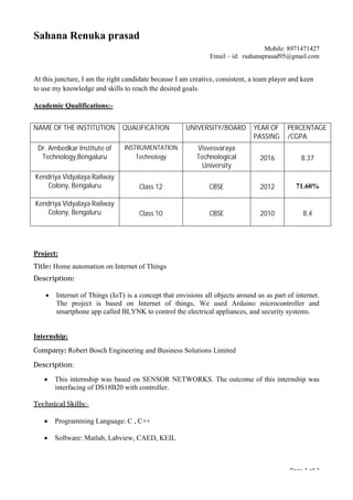 Page 1 of 2
Sahana Renuka prasad
Mobile: 8971471427
Email – id: rsahanaprasad95@gmail.com
At this juncture, I am the right candidate because I am creative, consistent, a team player and keen
to use my knowledge and skills to reach the desired goals.
Academic Qualifications:-
Project:
Title: Home automation on Internet of Things
Description:
∑ Internet of Things (IoT) is a concept that envisions all objects around us as part of internet.
The project is based on Internet of things, We used Arduino microcontroller and
smartphone app called BLYNK to control the electrical appliances, and security systems.
Internship:
Company: Robert Bosch Engineering and Business Solutions Limited
Description:
∑ This internship was based on SENSOR NETWORKS. The outcome of this internship was
interfacing of DS18B20 with controller.
Technical Skills:-
∑ Programming Language: C , C++
∑ Software: Matlab, Labview, CAED, KEIL
NAME OF THE INSTITUTION QUALIFICATION UNIVERSITY/BOARD YEAR OF
PASSING
PERCENTAGE
/CGPA
Dr. Ambedkar Institute of
Technology,Bengaluru
INSTRUMENTATION
Technology
Visvesvaraya
Technological
University
2016 8.37
Kendriya Vidyalaya Railway
Colony, Bengaluru Class 12 CBSE 2012 71.60%
Kendriya Vidyalaya Railway
Colony, Bengaluru Class 10 CBSE 2010 8.4
 