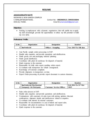 RESUME
AMARARNATH NATE
ROOMNO 6, NEW GANESH COMPLEX
C-WING,BR NAGAR ROAD, Contact No: - 09029839121 /09920146844
DIVA (E), THANE. Email ID:amarnate26@gmail.com
Objectives:
 Seeking to employment with a dynamic organization that will enable me to apply
my skill & learning& provide the opportunities to utilize my full potential to build
my own niche.
Professional Profile:
Sr.No Organization Designation Duration
1 Basf India Ltd Officer - Sampling Nov 2015 To Till date
 Asia Pacific sample orders processing in SAP.
 Handle sales enquiries and provide quotations and clarifications.
 Finish goods, raw and packaging material planning.
 Finish goods distribution.
 Coordinate with plant & warehouse for dispatch of material.
 Quick response to the customer.
 Responsible for daily sales report, pending orders report.
 Co-ordinate with transporters for vehicle arrangement.
 Knowledge of Customer complaint.
 Provide shipments to transporters on time.
 Export Order processing & provide export document to custom clearance.
Sr.No Organization Designation Duration
2
Basf India Ltd (The Chemical
Company) – On Third party Customer Service Officer
Feb 2014 To 31st Oct
2015
 Sales order process in SAP.
 Handle sales enquiries and provide quotations and clarifications.
 Communicate with customers & sales team with pricing updates; discount
confirmation, shipment details and clarifications related to enquiries.
 Co-ordinate with internal & external customers.
 Responsible for documentation in case of indent and export sales.
 Coordinate with plant & warehouse for dispatch of material.
 Quick response to the customer.
 