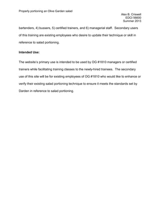 Properly portioning an Olive Garden salad
Alex B. Criswell
EDCI 56600
Summer 2013
bartenders, 4) bussers, 5) certified trainers, and 6) managerial staff. Secondary users
of this training are existing employees who desire to update their technique or skill in
reference to salad portioning.
Intended Use:
The website’s primary use is intended to be used by OG #1810 managers or certified
trainers while facilitating training classes to the newly-hired trainees. The secondary
use of this site will be for existing employees of OG #1810 who would like to enhance or
verify their existing salad portioning technique to ensure it meets the standards set by
Darden in reference to salad portioning.
 