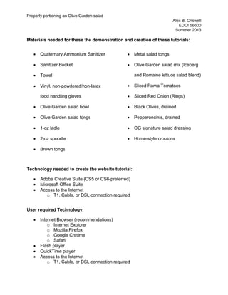 Properly portioning an Olive Garden salad
Alex B. Criswell
EDCI 56600
Summer 2013
Materials needed for these the demonstration and creation of these tutorials:
• Quaternary Ammonium Sanitizer
• Sanitizer Bucket
• Towel
• Vinyl, non-powdered/non-latex
food handling gloves
• Olive Garden salad bowl
• Olive Garden salad tongs
• 1-oz ladle
• 2-oz spoodle
• Brown tongs
• Metal salad tongs
• Olive Garden salad mix (Iceberg
and Romaine lettuce salad blend)
• Sliced Roma Tomatoes
• Sliced Red Onion (Rings)
• Black Olives, drained
• Pepperoncinis, drained
• OG signature salad dressing
• Home-style croutons
Technology needed to create the website tutorial:
• Adobe Creative Suite (CS5 or CS6-preferred)
• Microsoft Office Suite
• Access to the Internet
o T1, Cable, or DSL connection required
User required Technology:
• Internet Browser (recommendations)
o Internet Explorer
o Mozilla Firefox
o Google Chrome
o Safari
• Flash player
• QuickTime player
• Access to the Internet
o T1, Cable, or DSL connection required
 