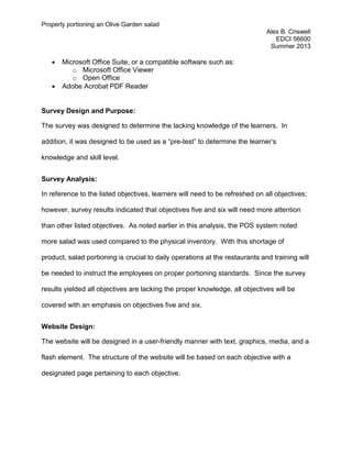 Properly portioning an Olive Garden salad
Alex B. Criswell
EDCI 56600
Summer 2013
• Microsoft Office Suite, or a compatible software such as:
o Microsoft Office Viewer
o Open Office
• Adobe Acrobat PDF Reader
Survey Design and Purpose:
The survey was designed to determine the lacking knowledge of the learners. In
addition, it was designed to be used as a “pre-test” to determine the learner’s
knowledge and skill level.
Survey Analysis:
In reference to the listed objectives, learners will need to be refreshed on all objectives;
however, survey results indicated that objectives five and six will need more attention
than other listed objectives. As noted earlier in this analysis, the POS system noted
more salad was used compared to the physical inventory. With this shortage of
product, salad portioning is crucial to daily operations at the restaurants and training will
be needed to instruct the employees on proper portioning standards. Since the survey
results yielded all objectives are lacking the proper knowledge, all objectives will be
covered with an emphasis on objectives five and six.
Website Design:
The website will be designed in a user-friendly manner with text, graphics, media, and a
flash element. The structure of the website will be based on each objective with a
designated page pertaining to each objective.
 