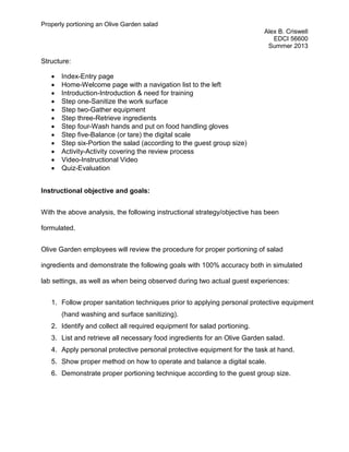 Properly portioning an Olive Garden salad
Alex B. Criswell
EDCI 56600
Summer 2013
Structure:
• Index-Entry page
• Home-Welcome page with a navigation list to the left
• Introduction-Introduction & need for training
• Step one-Sanitize the work surface
• Step two-Gather equipment
• Step three-Retrieve ingredients
• Step four-Wash hands and put on food handling gloves
• Step five-Balance (or tare) the digital scale
• Step six-Portion the salad (according to the guest group size)
• Activity-Activity covering the review process
• Video-Instructional Video
• Quiz-Evaluation
Instructional objective and goals:
With the above analysis, the following instructional strategy/objective has been
formulated.
Olive Garden employees will review the procedure for proper portioning of salad
ingredients and demonstrate the following goals with 100% accuracy both in simulated
lab settings, as well as when being observed during two actual guest experiences:
1. Follow proper sanitation techniques prior to applying personal protective equipment
(hand washing and surface sanitizing).
2. Identify and collect all required equipment for salad portioning.
3. List and retrieve all necessary food ingredients for an Olive Garden salad.
4. Apply personal protective personal protective equipment for the task at hand.
5. Show proper method on how to operate and balance a digital scale.
6. Demonstrate proper portioning technique according to the guest group size.
 
