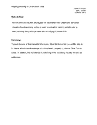 Properly portioning an Olive Garden salad
Alex B. Criswell
EDCI 56600
Summer 2013
Website Goal
Olive Garden Restaurant employees will be able to better understand as well as
visualize how to properly portion a salad by using this training website prior to
demonstrating the portion process with actual psychomotor skills.
Summary:
Through the use of this instructional website, Olive Garden employees will be able to
further or refresh their knowledge about the how to properly portion an Olive Garden
salad. In addition, the importance of portioning in the hospitality industry will also be
addressed.
 
