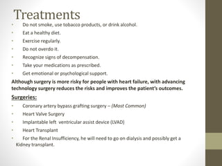 Treatments
• Do not smoke, use tobacco products, or drink alcohol.
• Eat a healthy diet.
• Exercise regularly.
• Do not overdo it.
• Recognize signs of decompensation.
• Take your medications as prescribed.
• Get emotional or psychological support.
Although surgery is more risky for people with heart failure, with advancing
technology surgery reduces the risks and improves the patient’s outcomes.
Surgeries:
• Coronary artery bypass grafting surgery – (Most Common)
• Heart Valve Surgery
• Implantable left ventricular assist device (LVAD)
• Heart Transplant
• For the Renal Insufficiency, he will need to go on dialysis and possibly get a
Kidney transplant.
 