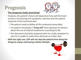 Prognosis
• The prognosis looks promising!
• However, the patient’s future will depend on how well the heart
muscle is functioning, the symptoms, and how well the patient
responds to the treatment plan.
The patient needs to follow all the treatments prescribed.
The patient should get a "living will” that expresses his desires
about the use of medical treatments to prolong his life.
This document should be prepared while he is fully competent in
case he is unable to make these decisions at a later time.
• With the right care, CHF will not stop the patient from doing the
things he enjoys and having a better lifestyle.
 