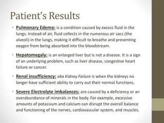 Patient’s Results
• Pulmonary Edema: is a condition caused by excess fluid in the
lungs. Instead of air, fluid collects in the numerous air sacs (the
alveoli) in the lungs, making it difficult to breathe and preventing
oxygen from being absorbed into the bloodstream.
• Hepatomegaly: is an enlarged liver but is not a disease. It is a sign
of an underlying problem, such as liver disease, congestive heart
failure or cancer.
• Renal insufficiency: aka Kidney Failure is when the kidneys no
longer have sufficient ability to carry out their normal functions.
• Severe Electrolyte imbalances: are caused by a deficiency or an
overabundance of minerals in the body. For example, excessive
amounts of potassium and calcium can disrupt the overall balance
and functioning of the nerves, cardiovascular system, and muscles.
 