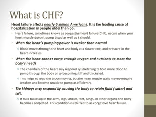 What is CHF?
Heart failure affects nearly 6 million Americans. It is the leading cause of
hospitalization in people older than 65.
• Heart failure, sometimes known as congestive heart failure (CHF), occurs when your
heart muscle doesn't pump blood as well as it should.
• When the heart’s pumping power is weaker than normal
 Blood moves through the heart and body at a slower rate, and pressure in the
heart increases.
• When the heart cannot pump enough oxygen and nutrients to meet the
body's needs
 The chambers of the heart may respond by stretching to hold more blood to
pump through the body or by becoming stiff and thickened.
 This helps to keep the blood moving, but the heart muscle walls may eventually
weaken and become unable to pump as efficiently.
• The kidneys may respond by causing the body to retain fluid (water) and
salt.
 If fluid builds up in the arms, legs, ankles, feet, lungs, or other organs, the body
becomes congested. This condition is referred to as congestive heart failure.
 