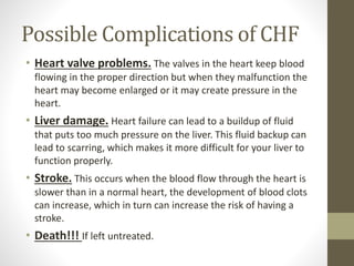 Possible Complications of CHF
• Heart valve problems. The valves in the heart keep blood
flowing in the proper direction but when they malfunction the
heart may become enlarged or it may create pressure in the
heart.
• Liver damage. Heart failure can lead to a buildup of fluid
that puts too much pressure on the liver. This fluid backup can
lead to scarring, which makes it more difficult for your liver to
function properly.
• Stroke. This occurs when the blood flow through the heart is
slower than in a normal heart, the development of blood clots
can increase, which in turn can increase the risk of having a
stroke.
• Death!!! If left untreated.
 