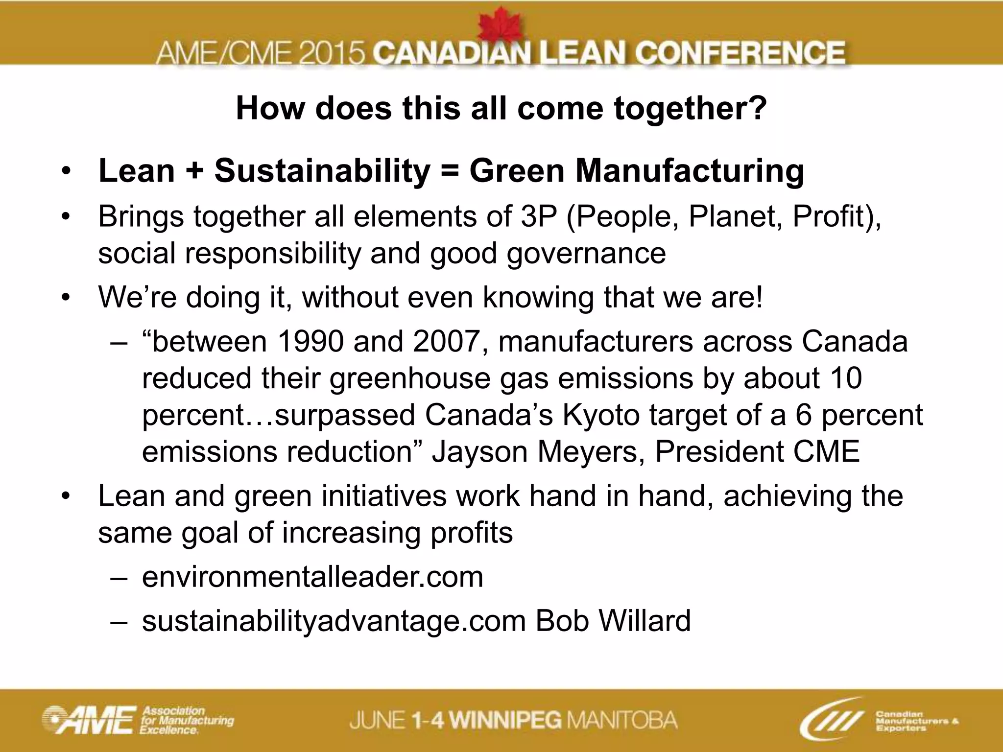 How does this all come together?
• Lean + Sustainability = Green Manufacturing
• Brings together all elements of 3P (People, Planet, Profit),
social responsibility and good governance
• We’re doing it, without even knowing that we are!
– “between 1990 and 2007, manufacturers across Canada
reduced their greenhouse gas emissions by about 10
percent…surpassed Canada’s Kyoto target of a 6 percent
emissions reduction” Jayson Meyers, President CME
• Lean and green initiatives work hand in hand, achieving the
same goal of increasing profits
– environmentalleader.com
– sustainabilityadvantage.com Bob Willard
 