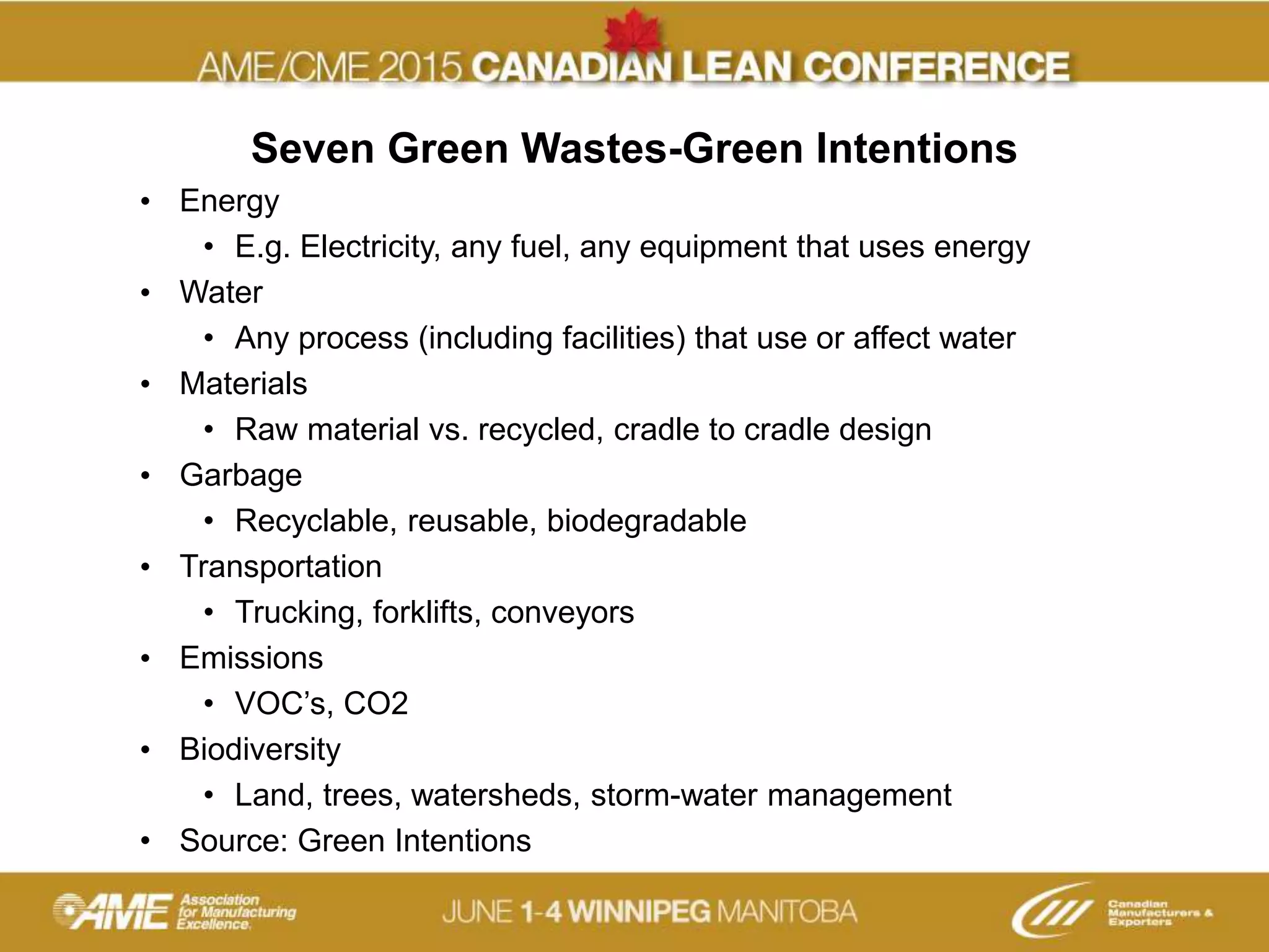 Seven Green Wastes-Green Intentions
• Energy
• E.g. Electricity, any fuel, any equipment that uses energy
• Water
• Any process (including facilities) that use or affect water
• Materials
• Raw material vs. recycled, cradle to cradle design
• Garbage
• Recyclable, reusable, biodegradable
• Transportation
• Trucking, forklifts, conveyors
• Emissions
• VOC’s, CO2
• Biodiversity
• Land, trees, watersheds, storm-water management
• Source: Green Intentions
 