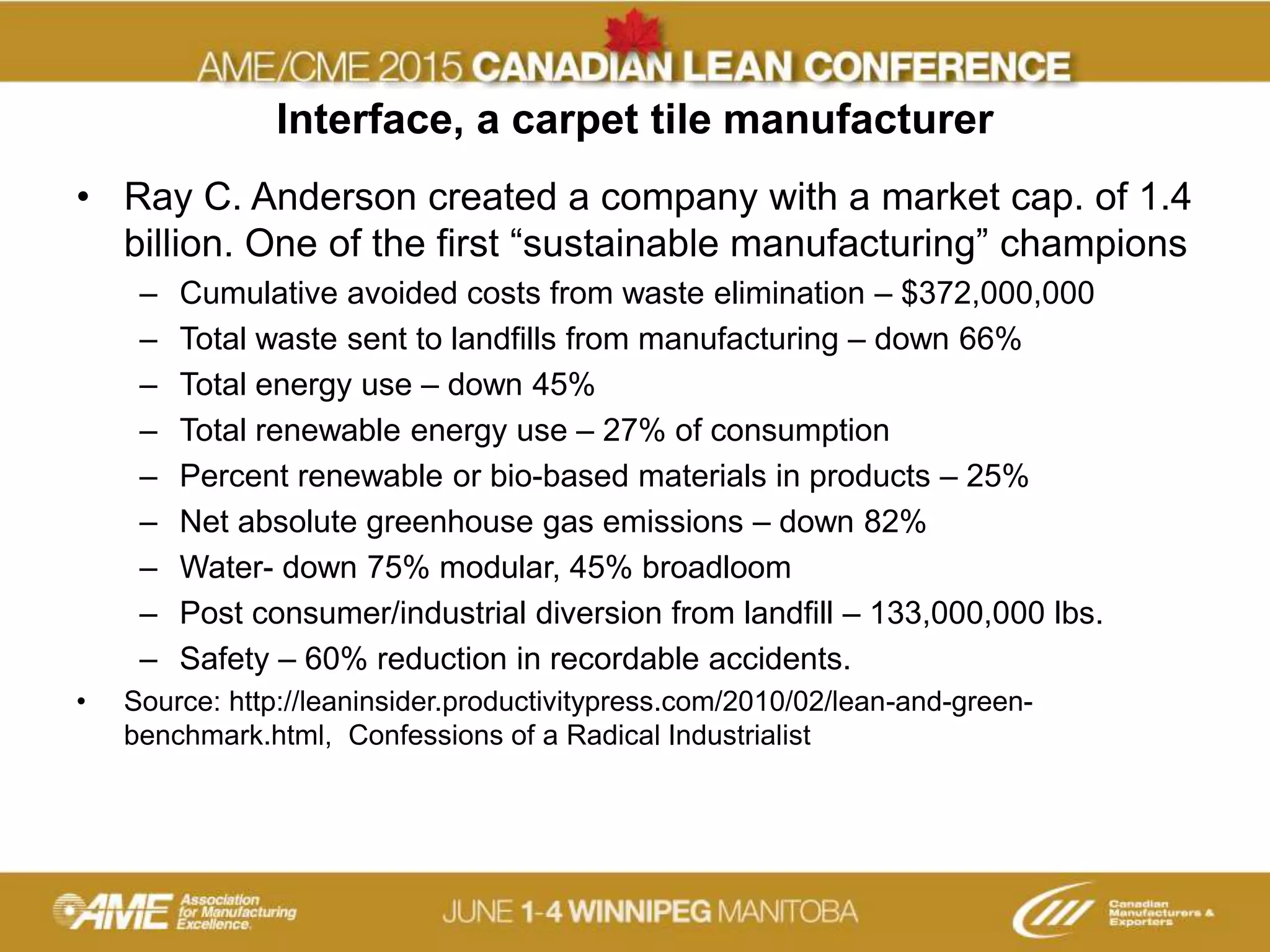 Interface, a carpet tile manufacturer
• Ray C. Anderson created a company with a market cap. of 1.4
billion. One of the first “sustainable manufacturing” champions
– Cumulative avoided costs from waste elimination – $372,000,000
– Total waste sent to landfills from manufacturing – down 66%
– Total energy use – down 45%
– Total renewable energy use – 27% of consumption
– Percent renewable or bio-based materials in products – 25%
– Net absolute greenhouse gas emissions – down 82%
– Water- down 75% modular, 45% broadloom
– Post consumer/industrial diversion from landfill – 133,000,000 lbs.
– Safety – 60% reduction in recordable accidents.
• Source: http://leaninsider.productivitypress.com/2010/02/lean-and-green-
benchmark.html, Confessions of a Radical Industrialist
 