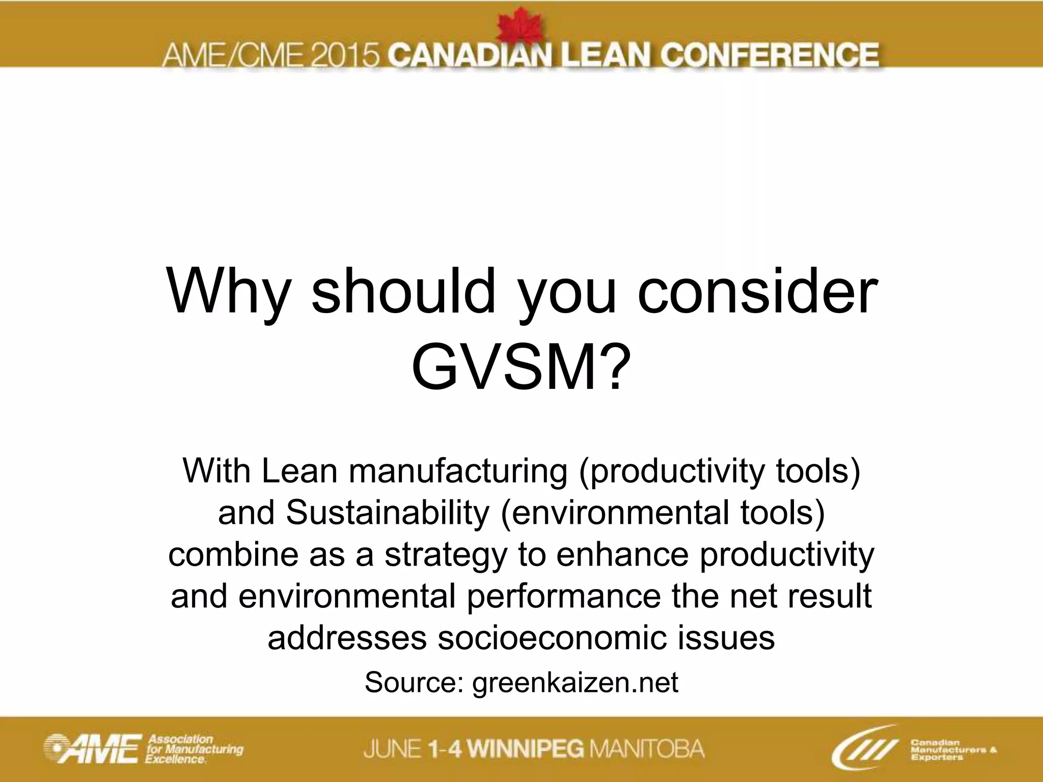 Why should you consider
GVSM?
With Lean manufacturing (productivity tools)
and Sustainability (environmental tools)
combine as a strategy to enhance productivity
and environmental performance the net result
addresses socioeconomic issues
Source: greenkaizen.net
 