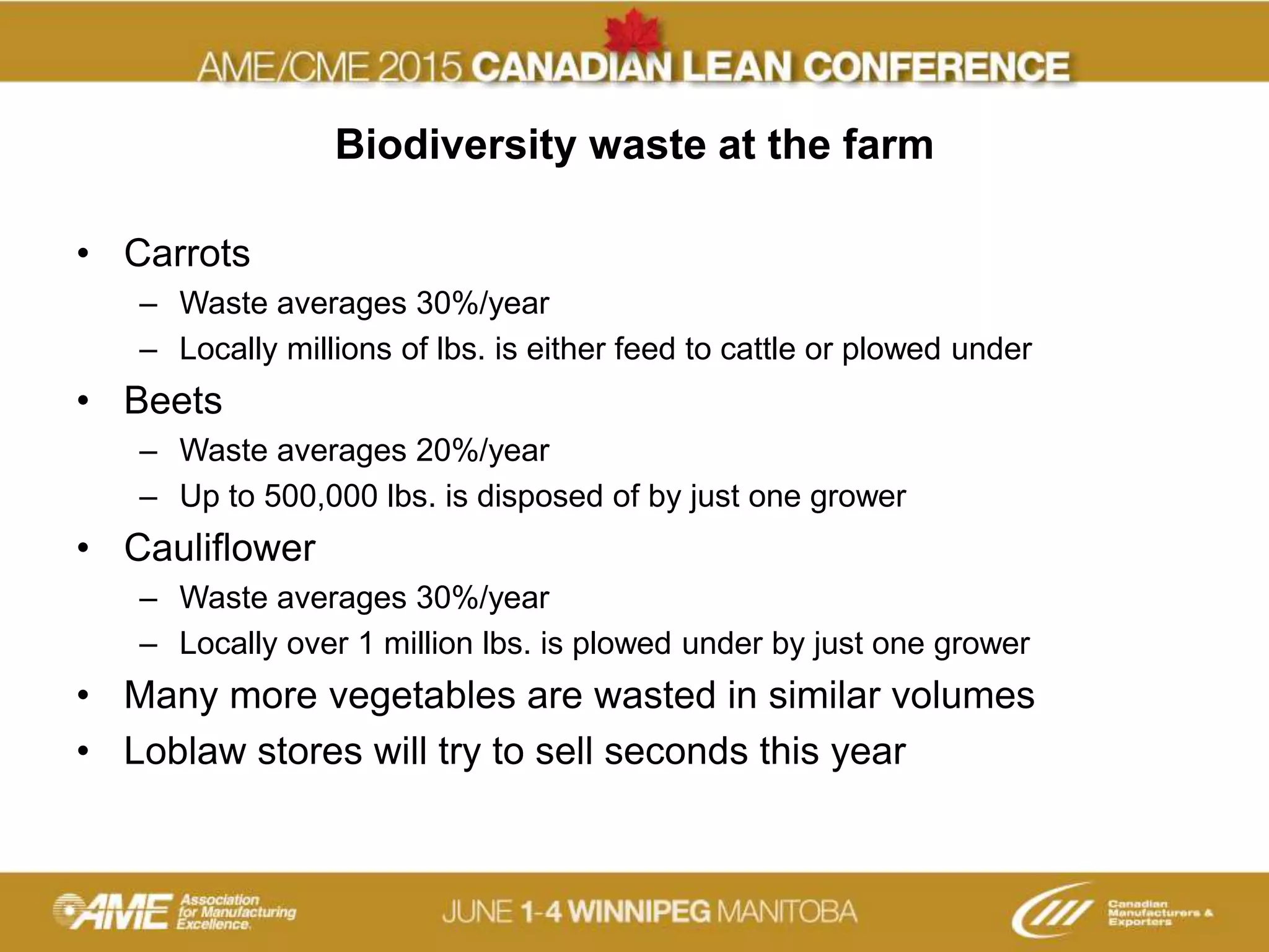 Biodiversity waste at the farm
• Carrots
– Waste averages 30%/year
– Locally millions of lbs. is either feed to cattle or plowed under
• Beets
– Waste averages 20%/year
– Up to 500,000 lbs. is disposed of by just one grower
• Cauliflower
– Waste averages 30%/year
– Locally over 1 million lbs. is plowed under by just one grower
• Many more vegetables are wasted in similar volumes
• Loblaw stores will try to sell seconds this year
 