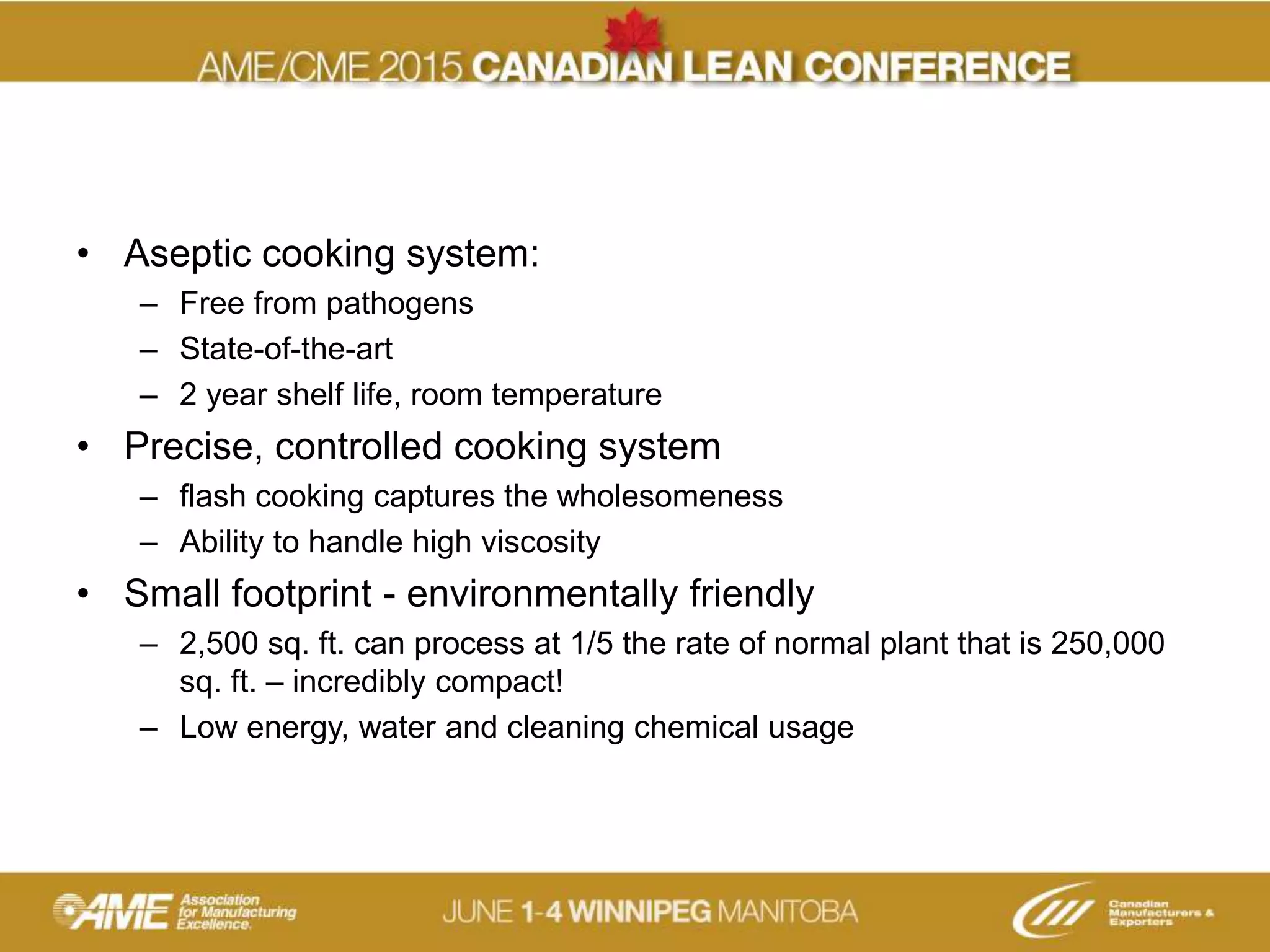 • Aseptic cooking system:
– Free from pathogens
– State-of-the-art
– 2 year shelf life, room temperature
• Precise, controlled cooking system
– flash cooking captures the wholesomeness
– Ability to handle high viscosity
• Small footprint - environmentally friendly
– 2,500 sq. ft. can process at 1/5 the rate of normal plant that is 250,000
sq. ft. – incredibly compact!
– Low energy, water and cleaning chemical usage
 