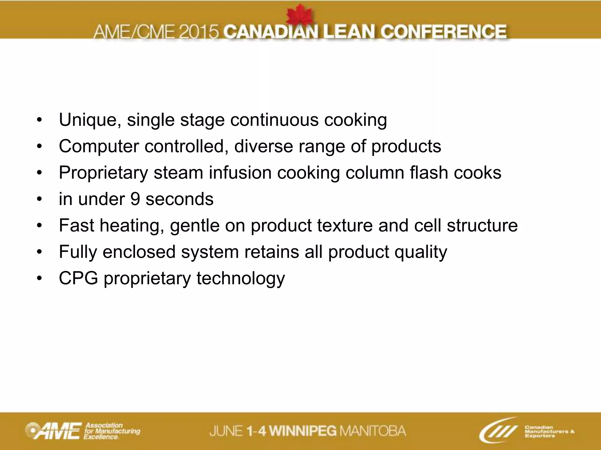 • Unique, single stage continuous cooking
• Computer controlled, diverse range of products
• Proprietary steam infusion cooking column flash cooks
• in under 9 seconds
• Fast heating, gentle on product texture and cell structure
• Fully enclosed system retains all product quality
• CPG proprietary technology
 