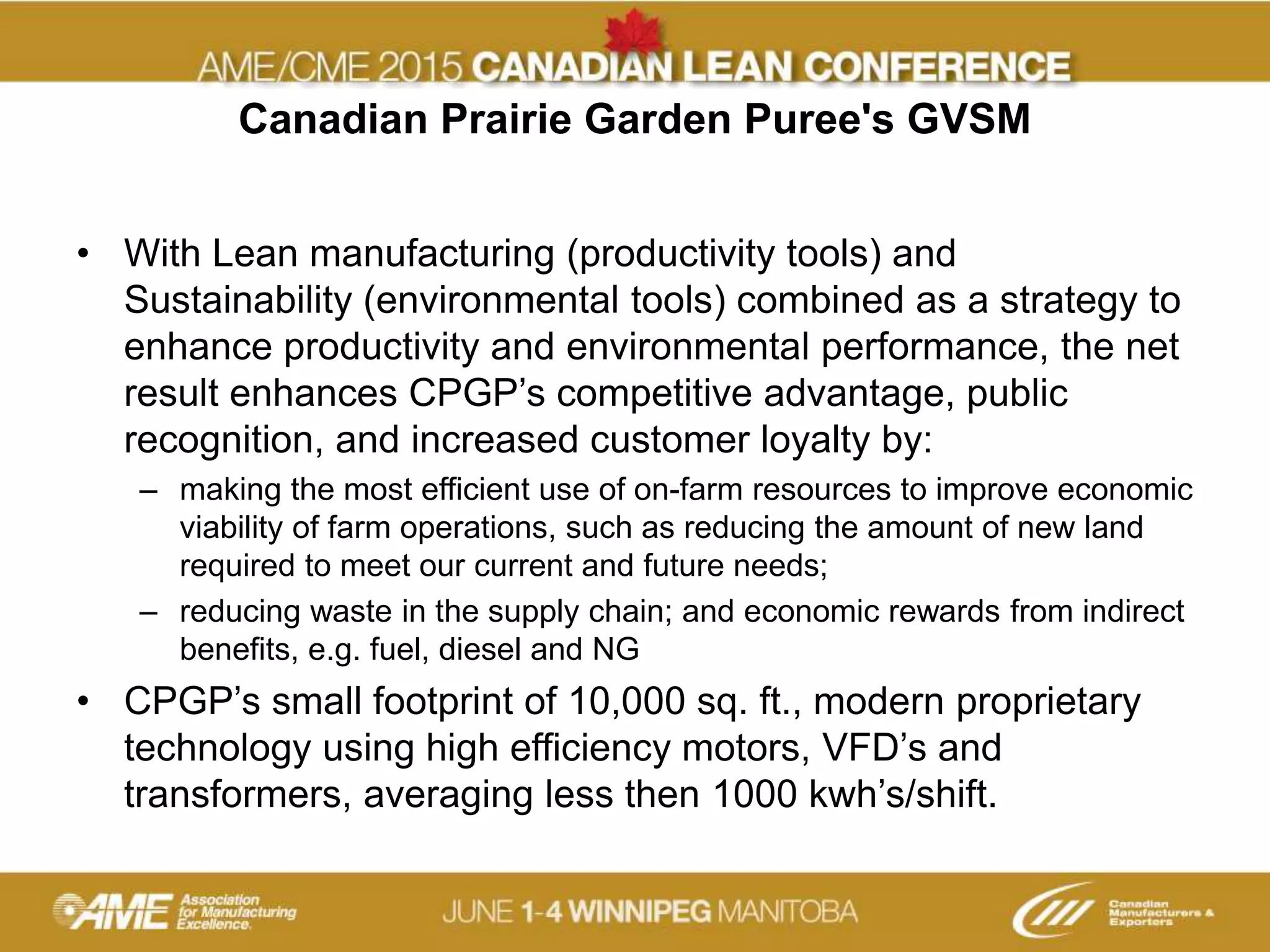 Canadian Prairie Garden Puree's GVSM
• With Lean manufacturing (productivity tools) and
Sustainability (environmental tools) combined as a strategy to
enhance productivity and environmental performance, the net
result enhances CPGP’s competitive advantage, public
recognition, and increased customer loyalty by:
– making the most efficient use of on-farm resources to improve economic
viability of farm operations, such as reducing the amount of new land
required to meet our current and future needs;
– reducing waste in the supply chain; and economic rewards from indirect
benefits, e.g. fuel, diesel and NG
• CPGP’s small footprint of 10,000 sq. ft., modern proprietary
technology using high efficiency motors, VFD’s and
transformers, averaging less then 1000 kwh’s/shift.
 