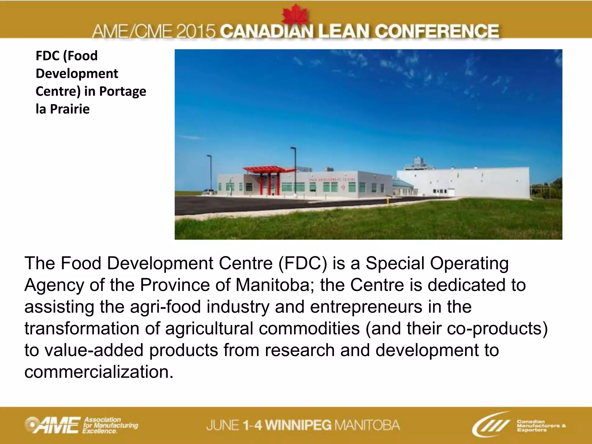FDC (Food
Development
Centre) in Portage
la Prairie
The Food Development Centre (FDC) is a Special Operating
Agency of the Province of Manitoba; the Centre is dedicated to
assisting the agri-food industry and entrepreneurs in the
transformation of agricultural commodities (and their co-products)
to value-added products from research and development to
commercialization.
 