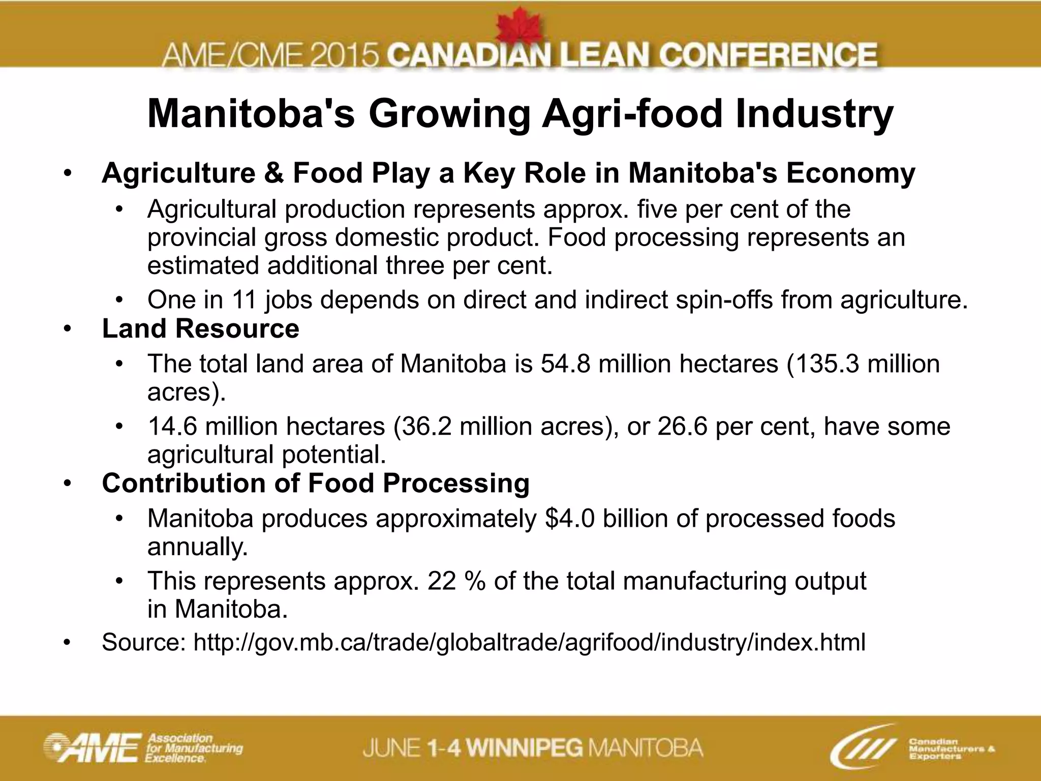 Manitoba's Growing Agri-food Industry
• Agriculture & Food Play a Key Role in Manitoba's Economy
• Agricultural production represents approx. five per cent of the
provincial gross domestic product. Food processing represents an
estimated additional three per cent.
• One in 11 jobs depends on direct and indirect spin-offs from agriculture.
• Land Resource
• The total land area of Manitoba is 54.8 million hectares (135.3 million
acres).
• 14.6 million hectares (36.2 million acres), or 26.6 per cent, have some
agricultural potential.
• Contribution of Food Processing
• Manitoba produces approximately $4.0 billion of processed foods
annually.
• This represents approx. 22 % of the total manufacturing output
in Manitoba.
• Source: http://gov.mb.ca/trade/globaltrade/agrifood/industry/index.html
 